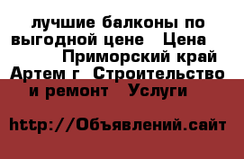 лучшие балконы по выгодной цене › Цена ­ 25 000 - Приморский край, Артем г. Строительство и ремонт » Услуги   